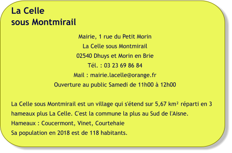 La Cellesous Montmirail Mairie, 1 rue du Petit Morin La Celle sous Montmirail 02540 Dhuys et Morin en Brie Tél. : 03 23 69 86 84 Mail : mairie.lacelle@orange.fr Ouverture au public Samedi de 11h00 à 12h00  La Celle sous Montmirail est un village qui s'étend sur 5,67 km² réparti en 3 hameaux plus La Celle. C'est la commune la plus au Sud de l'Aisne. Hameaux : Coucermont, Vinet, Courtehaie Sa population en 2018 est de 118 habitants.