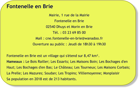 Fontenelle en Brie Mairie, 1 rue de la Mairie Fontenelle en Brie 02540 Dhuys et Morin en Brie Tél. : 03 23 69 85 00 Mail : cne.fontenelle-en-brie@wanadoo.fr Ouverture au public : Jeudi de 18h30 à 19h30  Fontenelle en Brie est un village qui s'étend sur 8,47 km².  Hameaux : Le Bois Railler; Les Essarts; Les Maisons Boin; Les Bochages d'en Haut; Les Bochages d'en Bas; Le Château; Les Tourneux; Les Maisons Corbais; La Prelle; Les Mazures; Soudan; Les Tropins; Villlemoyenne; Monplaisir Sa population en 2018 est de 213 habitants.