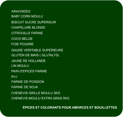 ARACHIDES BABY CORN MOULU BISCUIT SUCRE SUPERIEUR CHAPELURE BLONDE CITROUILLE FARINE COCO BELGE FOIE POUDRE GAUDE VERITABLE SUPERIEURE GLUTEN DE MAIS ( GLUTALYS) JAUNE DE HOLLANDE LIN MOULU FARINE DE SOJA PAIN D'EPICES FARINE PV1 FARINE DE POISSON CHENEVIS MOULU EXTRA GRAS 5KG CHENEVIS GRILLE MOULU 5KG ÉPICES ET COLORANTS POUR AMORCES ET BOUILLETTES