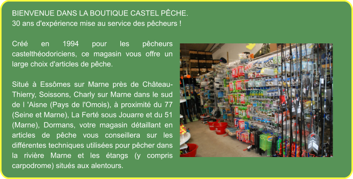 Bienvenue dans la boutique Castel Pêche. 30 ans d'expérience mise au service des pêcheurs !  Créé en 1994 pour les pêcheurs castelthéodoriciens, ce magasin vous offre un large choix d'articles de pêche.  Situé à Essômes sur Marne près de Château-Thierry, Soissons, Charly sur Marne dans le sud de l 'Aisne (Pays de l'Omois), à proximité du 77 (Seine et Marne), La Ferté sous Jouarre et du 51 (Marne), Dormans, votre magasin détaillant en articles de pêche vous conseillera sur les différentes techniques utilisées pour pêcher dans la rivière Marne et les étangs (y compris carpodrome) situés aux alentours.