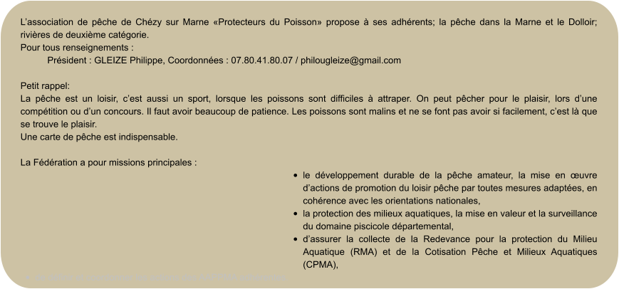 L’association de pêche de Chézy sur Marne «Protecteurs du Poisson» propose à ses adhérents; la pêche dans la Marne et le Dolloir; rivières de deuxième catégorie. Pour tous renseignements :  Président : GLEIZE Philippe, Coordonnées : 07.80.41.80.07 / philougleize@gmail.com  Petit rappel: La pêche est un loisir, c’est aussi un sport, lorsque les poissons sont difficiles à attraper. On peut pêcher pour le plaisir, lors d’une compétition ou d’un concours. Il faut avoir beaucoup de patience. Les poissons sont malins et ne se font pas avoir si facilement, c’est là que se trouve le plaisir. Une carte de pêche est indispensable.  La Fédération a pour missions principales : •	le développement durable de la pêche amateur, la mise en œuvre d’actions de promotion du loisir pêche par toutes mesures adaptées, en cohérence avec les orientations nationales, •	la protection des milieux aquatiques, la mise en valeur et la surveillance du domaine piscicole départemental, •	d’assurer la collecte de la Redevance pour la protection du Milieu Aquatique (RMA) et de la Cotisation Pêche et Milieux Aquatiques (CPMA), •	de définir et coordonner les actions des AAPPMA adhérentes.