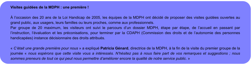 Visites guidées de la MDPH : une première !   À l’occasion des 20 ans de la Loi Handicap de 2005, les équipes de la MDPH ont décidé de proposer des visites guidées ouvertes au grand public, aux usagers, leurs familles ou leurs proches, comme aux professionnels. Par groupe de 20 maximum, les visiteurs ont suivi le parcours d’un dossier MDPH, étape par étape, de l’accueil en passant par l’instruction, l’évaluation et les préconisations, pour terminer par la CDAPH (Commission des droits et de l’autonomie des personnes handicapées) instance décisionnaire des droits attribués.  « C’était une grande première pour nous » a expliqué Patricia Génard, directrice de la MDPH, à la fin de la visite du premier groupe de la journée « nous espérons que cette visite vous a intéressés. N’hésitez pas à nous faire part de vos remarques et suggestions ; nous sommes preneurs de tout ce qui peut nous permettre d’améliorer encore la qualité de notre service public. »