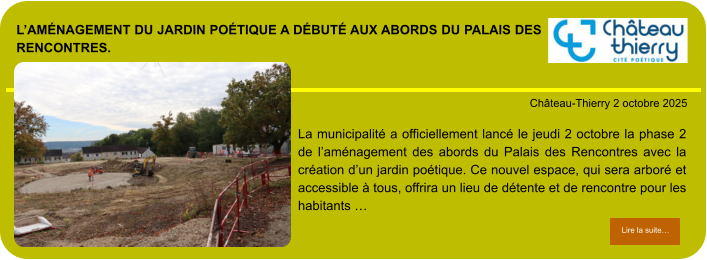L’aménagement du jardin poétique a débuté aux abords du Palais des Rencontres.            . Château-Thierry 2 octobre 2025 Lire la suite… Lire la suite… La municipalité a officiellement lancé le jeudi 2 octobre la phase 2 de l’aménagement des abords du Palais des Rencontres avec la création d’un jardin poétique. Ce nouvel espace, qui sera arboré et accessible à tous, offrira un lieu de détente et de rencontre pour les habitants …