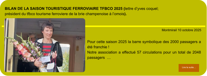 BILAN de la Saison touristique ferroviaire TFBCO 2025 (lettre d’Yves COQUEL; Président du TFBCO tourisme Ferroviere de la brie champenoise à l’omois).            . Montmirail 10 octobre 2025 Lire la suite… Lire la suite… Pour cette saison 2025 la barre symbolique des 2000 passagers a été franchie ! Notre association a effectué 57 circulations pour un total de 2048 passagers  …