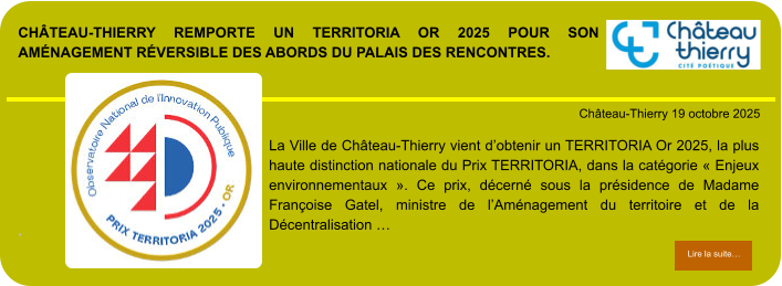Château-Thierry remporte un TERRITORIA Or 2025 pour son aménagement réversible des abords du Palais des Rencontres.            . Château-Thierry 19 octobre 2025 Lire la suite… Lire la suite… La Ville de Château-Thierry vient d’obtenir un TERRITORIA Or 2025, la plus haute distinction nationale du Prix TERRITORIA, dans la catégorie « Enjeux environnementaux ». Ce prix, décerné sous la présidence de Madame Françoise Gatel, ministre de l’Aménagement du territoire et de la Décentralisation …