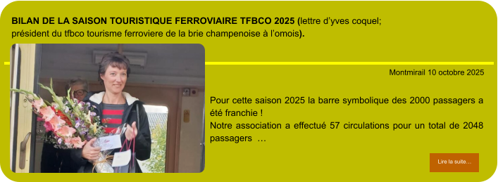 BILAN de la Saison touristique ferroviaire TFBCO 2025 (lettre d’Yves COQUEL; Président du TFBCO tourisme Ferroviere de la brie champenoise à l’omois).            . Montmirail 10 octobre 2025 Lire la suite… Lire la suite… Pour cette saison 2025 la barre symbolique des 2000 passagers a été franchie ! Notre association a effectué 57 circulations pour un total de 2048 passagers  …