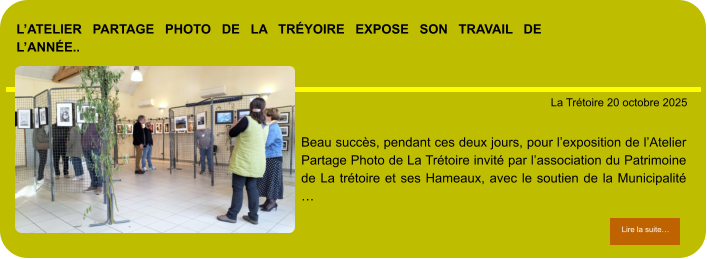 L’atelier partage photo de la Tréyoire expose son travail de l’année..            . La Trétoire 20 octobre 2025 Lire la suite… Lire la suite… Beau succès, pendant ces deux jours, pour l’exposition de l’Atelier Partage Photo de La Trétoire invité par l’association du Patrimoine de La trétoire et ses Hameaux, avec le soutien de la Municipalité …