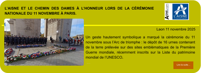 L’AISNE ET LE CHEMIN DES DAMES À L’HONNEUR LORS DE LA CÉRÉMONIE NATIONALE DU 11 NOVEMBRE À PARIS.            . Laon 11 novembre 2025 Lire la suite… Lire la suite… Un geste hautement symbolique a marqué la cérémonie du 11 novembre sous l’Arc de triomphe : le dépôt de 16 urnes contenant de la terre prélevée sur des sites emblématiques de la Première Guerre mondiale, récemment inscrits sur la Liste du patrimoine mondial de l’UNESCO.  …