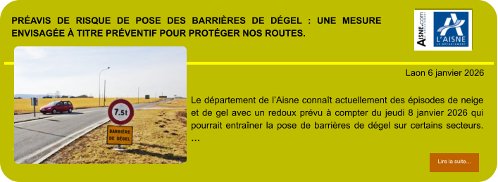 PRÉAVIS DE RISQUE DE POSE DES BARRIÈRES DE DÉGEL : UNE MESURE ENVISAGÉE À TITRE PRÉVENTIF POUR PROTÉGER NOS ROUTES.            . Laon 6 janvier 2026 Lire la suite… Lire la suite… Le département de l’Aisne connaît actuellement des épisodes de neige et de gel avec un redoux prévu à compter du jeudi 8 janvier 2026 qui pourrait entraîner la pose de barrières de dégel sur certains secteurs. …