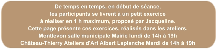 De temps en temps, en début de séance, les participants se livrent à un petit exercice à réaliser en 1 h maximum, proposé par Jacqueline. Cette page présente ces exercices, réalisés dans les ateliers. Montlevon salle municipale Mairie lundi de 14h à 19h Château-Thierry Ateliers d'Art Albert Laplanche Mardi de 14h à 19h