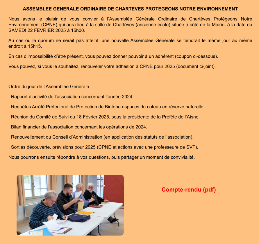 ASSEMBLEE GENERALE ORDINAIRE DE CHARTEVES PROTEGEONS NOTRE ENVIRONNEMENT Nous avons le plaisir de vous convier à l’Assemblée Générale Ordinaire de Chartèves Protégeons Notre Environnement (CPNE) qui aura lieu à la salle de Chartèves (ancienne école) située à côté de la Mairie, à la date du SAMEDI 22 FEVRIER 2025 à 15h00. Au cas où le quorum ne serait pas atteint, une nouvelle Assemblée Générale se tiendrait le même jour au même endroit à 15h15. En cas d’impossibilité d’être présent, vous pouvez donner pouvoir à un adhérent (coupon ci-dessous). Vous pouvez, si vous le souhaitez, renouveler votre adhésion à CPNE pour 2025 (document ci-joint).  Ordre du jour de l’Assemblée Générale : . Rapport d’activité de l’association concernant l’année 2024. . Requêtes Arrêté Préfectoral de Protection de Biotope espaces du coteau en réserve naturelle. . Réunion du Comité de Suivi du 18 Février 2025, sous la présidente de la Préfète de l’Aisne. . Bilan financier de l’association concernant les opérations de 2024. . Renouvellement du Conseil d’Administration (en application des statuts de l’association). . Sorties découverte, prévisions pour 2025 (CPNE et actions avec une professeure de SVT). Nous pourrons ensuite répondre à vos questions, puis partager un moment de convivialité.   Compte-rendu (pdf)