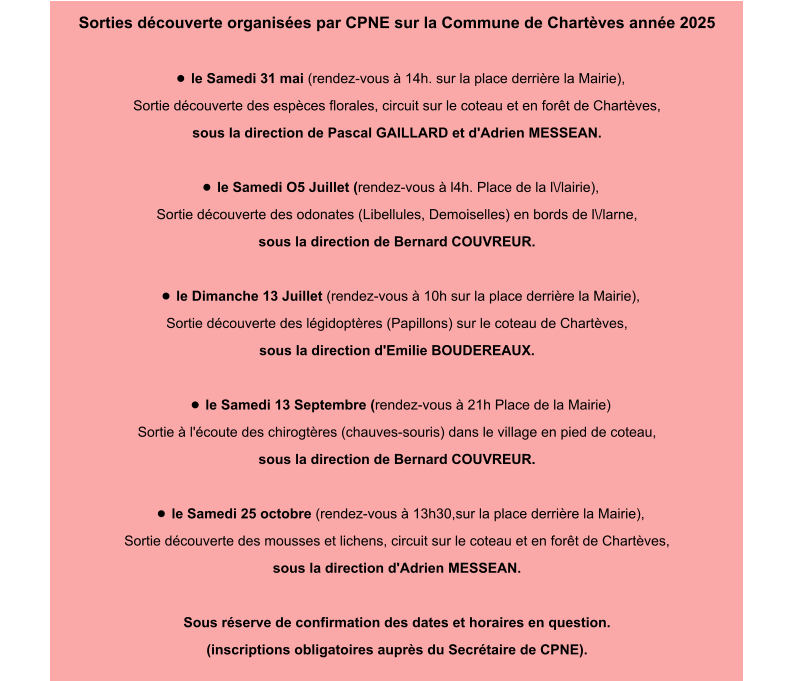 Sorties découverte organisées par CPNE sur la Commune de Chartèves année 2025  •	le Samedi 31 mai (rendez-vous à 14h. sur la place derrière la Mairie), Sortie découverte des espèces florales, circuit sur le coteau et en forêt de Chartèves, sous la direction de Pascal GAILLARD et d'Adrien MESSEAN.  •	le Samedi O5 Juillet (rendez-vous à l4h. Place de la l\/lairie), Sortie découverte des odonates (Libellules, Demoiselles) en bords de l\/larne, sous la direction de Bernard COUVREUR.  •	le Dimanche 13 Juillet (rendez-vous à 10h sur la place derrière la Mairie), Sortie découverte des légidoptères (Papillons) sur le coteau de Chartèves, sous la direction d'EmiIie BOUDEREAUX.  •	le Samedi 13 Septembre (rendez-vous à 21h Place de la Mairie) Sortie à l'écoute des chirogtères (chauves-souris) dans le village en pied de coteau, sous la direction de Bernard COUVREUR.  •	le Samedi 25 octobre (rendez-vous à 13h30,sur la place derrière la Mairie), Sortie découverte des mousses et lichens, circuit sur le coteau et en forêt de Chartèves, sous la direction d'Adrien MESSEAN.  Sous réserve de confirmation des dates et horaires en question. (inscriptions obligatoires auprès du Secrétaire de CPNE).