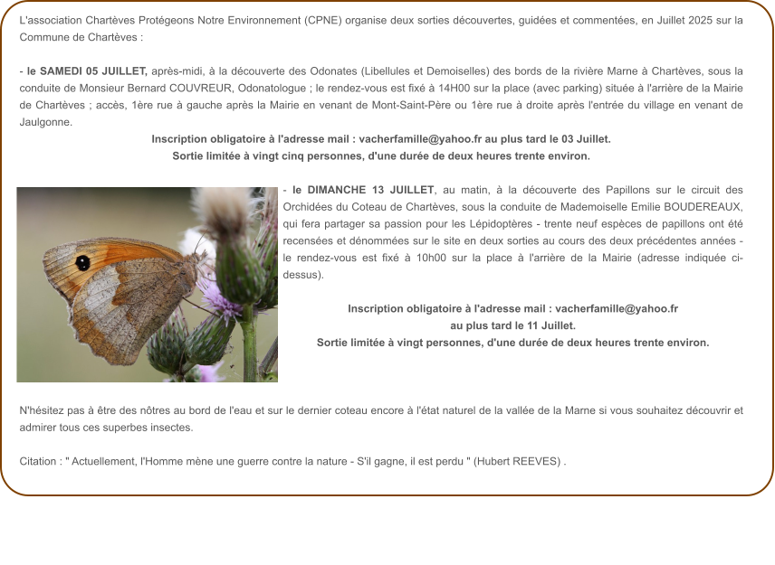 L'association Chartèves Protégeons Notre Environnement (CPNE) organise deux sorties découvertes, guidées et commentées, en Juillet 2025 sur la Commune de Chartèves :  - le SAMEDI 05 JUILLET, après-midi, à la découverte des Odonates (Libellules et Demoiselles) des bords de la rivière Marne à Chartèves, sous la conduite de Monsieur Bernard COUVREUR, Odonatologue ; le rendez-vous est fixé à 14H00 sur la place (avec parking) située à l'arrière de la Mairie de Chartèves ; accès, 1ère rue à gauche après la Mairie en venant de Mont-Saint-Père ou 1ère rue à droite après l'entrée du village en venant de Jaulgonne. Inscription obligatoire à l'adresse mail : vacherfamille@yahoo.fr au plus tard le 03 Juillet.   Sortie limitée à vingt cinq personnes, d'une durée de deux heures trente environ.  - le DIMANCHE 13 JUILLET, au matin, à la découverte des Papillons sur le circuit des Orchidées du Coteau de Chartèves, sous la conduite de Mademoiselle Emilie BOUDEREAUX, qui fera partager sa passion pour les Lépidoptères - trente neuf espèces de papillons ont été recensées et dénommées sur le site en deux sorties au cours des deux précédentes années - le rendez-vous est fixé à 10h00 sur la place à l'arrière de la Mairie (adresse indiquée ci-dessus).  Inscription obligatoire à l'adresse mail : vacherfamille@yahoo.fr au plus tard le 11 Juillet.   Sortie limitée à vingt personnes, d'une durée de deux heures trente environ.    N'hésitez pas à être des nôtres au bord de l'eau et sur le dernier coteau encore à l'état naturel de la vallée de la Marne si vous souhaitez découvrir et admirer tous ces superbes insectes.  Citation : " Actuellement, l'Homme mène une guerre contre la nature - S'il gagne, il est perdu " (Hubert REEVES) .