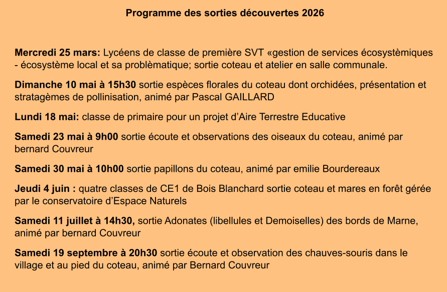Programme des sorties découvertes 2026  Mercredi 25 mars: Lycéens de classe de première SVT «gestion de services écosystèmiques - écosystème local et sa problèmatique; sortie coteau et atelier en salle communale. Dimanche 10 mai à 15h30 sortie espèces florales du coteau dont orchidées, présentation et stratagèmes de pollinisation, animé par Pascal GAILLARD Lundi 18 mai: classe de primaire pour un projet d’Aire Terrestre Educative Samedi 23 mai à 9h00 sortie écoute et observations des oiseaux du coteau, animé par bernard Couvreur Samedi 30 mai à 10h00 sortie papillons du coteau, animé par emilie Bourdereaux Jeudi 4 juin : quatre classes de CE1 de Bois Blanchard sortie coteau et mares en forêt gérée par le conservatoire d’Espace Naturels Samedi 11 juillet à 14h30, sortie Adonates (libellules et Demoiselles) des bords de Marne, animé par bernard Couvreur Samedi 19 septembre à 20h30 sortie écoute et observation des chauves-souris dans le village et au pied du coteau, animé par Bernard Couvreur