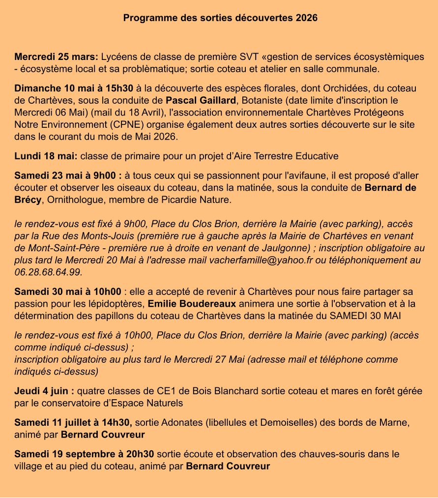 Programme des sorties découvertes 2026  Mercredi 25 mars: Lycéens de classe de première SVT «gestion de services écosystèmiques - écosystème local et sa problèmatique; sortie coteau et atelier en salle communale. Dimanche 10 mai à 15h30 à la découverte des espèces florales, dont Orchidées, du coteau de Chartèves, sous la conduite de Pascal Gaillard, Botaniste (date limite d'inscription le Mercredi 06 Mai) (mail du 18 Avril), l'association environnementale Chartèves Protégeons Notre Environnement (CPNE) organise également deux autres sorties découverte sur le site dans le courant du mois de Mai 2026. Lundi 18 mai: classe de primaire pour un projet d’Aire Terrestre Educative Samedi 23 mai à 9h00 : à tous ceux qui se passionnent pour l'avifaune, il est proposé d'aller écouter et observer les oiseaux du coteau, dans la matinée, sous la conduite de Bernard de Brécy, Ornithologue, membre de Picardie Nature.le rendez-vous est fixé à 9h00, Place du Clos Brion, derrière la Mairie (avec parking), accès par la Rue des Monts-Jouis (première rue à gauche après la Mairie de Chartèves en venant de Mont-Saint-Père - première rue à droite en venant de Jaulgonne) ; inscription obligatoire au plus tard le Mercredi 20 Mai à l'adresse mail vacherfamille@yahoo.fr ou téléphoniquement au 06.28.68.64.99. Samedi 30 mai à 10h00 : elle a accepté de revenir à Chartèves pour nous faire partager sa passion pour les lépidoptères, Emilie Boudereaux animera une sortie à l'observation et à la détermination des papillons du coteau de Chartèves dans la matinée du SAMEDI 30 MAI le rendez-vous est fixé à 10h00, Place du Clos Brion, derrière la Mairie (avec parking) (accès comme indiqué ci-dessus) ;inscription obligatoire au plus tard le Mercredi 27 Mai (adresse mail et téléphone comme indiqués ci-dessus) Jeudi 4 juin : quatre classes de CE1 de Bois Blanchard sortie coteau et mares en forêt gérée par le conservatoire d’Espace Naturels Samedi 11 juillet à 14h30, sortie Adonates (libellules et Demoiselles) des bords de Marne, animé par Bernard Couvreur Samedi 19 septembre à 20h30 sortie écoute et observation des chauves-souris dans le village et au pied du coteau, animé par Bernard Couvreur