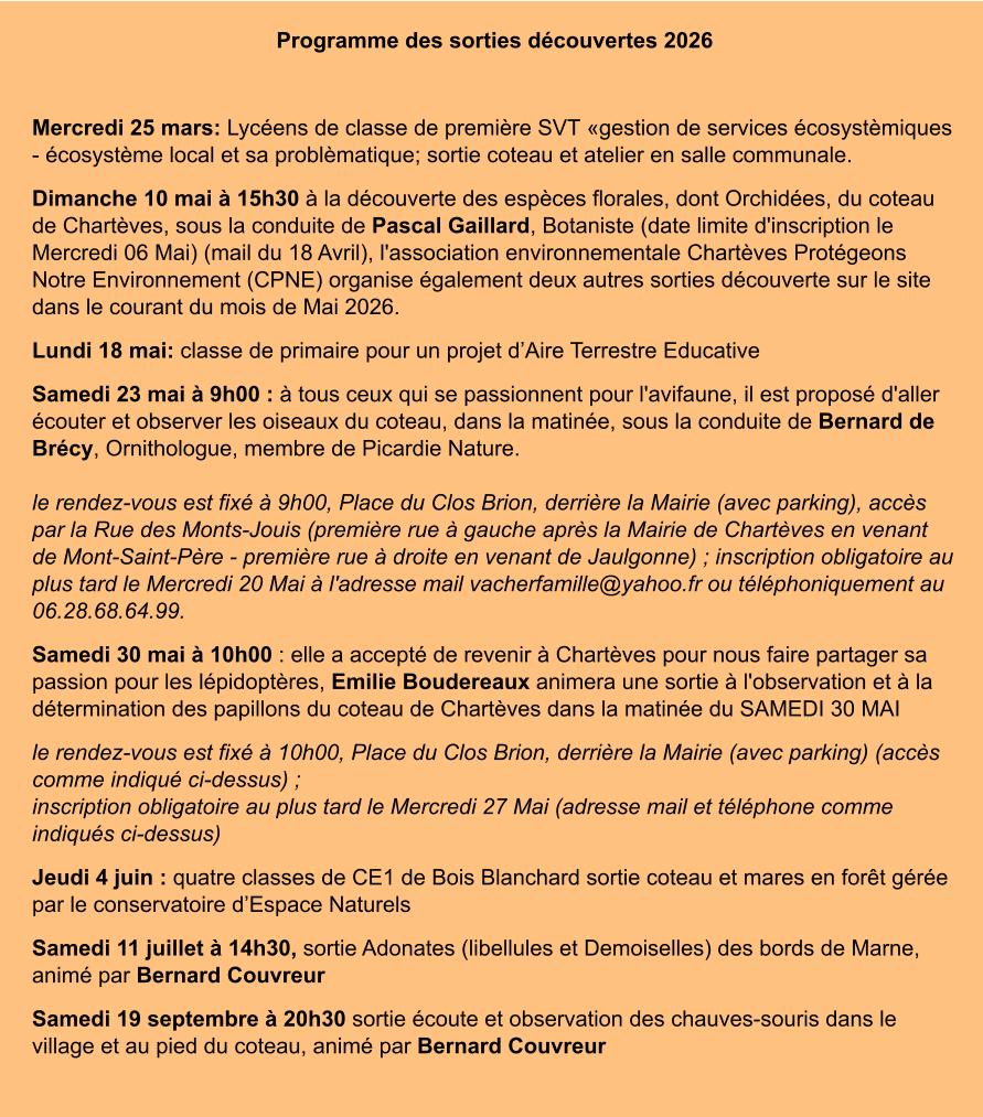 Programme des sorties découvertes 2026  Mercredi 25 mars: Lycéens de classe de première SVT «gestion de services écosystèmiques - écosystème local et sa problèmatique; sortie coteau et atelier en salle communale. Dimanche 10 mai à 15h30 à la découverte des espèces florales, dont Orchidées, du coteau de Chartèves, sous la conduite de Pascal Gaillard, Botaniste (date limite d'inscription le Mercredi 06 Mai) (mail du 18 Avril), l'association environnementale Chartèves Protégeons Notre Environnement (CPNE) organise également deux autres sorties découverte sur le site dans le courant du mois de Mai 2026. Lundi 18 mai: classe de primaire pour un projet d’Aire Terrestre Educative Samedi 23 mai à 9h00 : à tous ceux qui se passionnent pour l'avifaune, il est proposé d'aller écouter et observer les oiseaux du coteau, dans la matinée, sous la conduite de Bernard de Brécy, Ornithologue, membre de Picardie Nature.le rendez-vous est fixé à 9h00, Place du Clos Brion, derrière la Mairie (avec parking), accès par la Rue des Monts-Jouis (première rue à gauche après la Mairie de Chartèves en venant de Mont-Saint-Père - première rue à droite en venant de Jaulgonne) ; inscription obligatoire au plus tard le Mercredi 20 Mai à l'adresse mail vacherfamille@yahoo.fr ou téléphoniquement au 06.28.68.64.99. Samedi 30 mai à 10h00 : elle a accepté de revenir à Chartèves pour nous faire partager sa passion pour les lépidoptères, Emilie Boudereaux animera une sortie à l'observation et à la détermination des papillons du coteau de Chartèves dans la matinée du SAMEDI 30 MAI le rendez-vous est fixé à 10h00, Place du Clos Brion, derrière la Mairie (avec parking) (accès comme indiqué ci-dessus) ;inscription obligatoire au plus tard le Mercredi 27 Mai (adresse mail et téléphone comme indiqués ci-dessus) Jeudi 4 juin : quatre classes de CE1 de Bois Blanchard sortie coteau et mares en forêt gérée par le conservatoire d’Espace Naturels Samedi 11 juillet à 14h30, sortie Adonates (libellules et Demoiselles) des bords de Marne, animé par Bernard Couvreur Samedi 19 septembre à 20h30 sortie écoute et observation des chauves-souris dans le village et au pied du coteau, animé par Bernard Couvreur