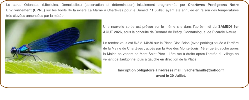 La sortie Odonates (Libellules, Demoiselles) (observation et détermination) initialement programmée par Chartèves Protégeons Notre Environnement (CPNE) sur les bords de la rivière La Marne à Chartèves pour le Samedi 11 Juillet, ayant été annulée en raison des températures très élevées annoncées par la météo.  Une nouvelle sortie est prévue sur le même site dans l'après-midi du SAMEDI 1er AOUT 2026, sous la conduite de Bernard de Brécy, Odonatologue, de Picardie Nature.  Le rendez-vous est fixé à 14h30 sur la Place Clos Brion (avec parking) située à l'arrière de la Mairie de Chartèves ; accès par la Rue des Monts-Jouis, 1ère rue à gauche après la Mairie en venant de Mont-Saint-Père - 1ère rue à droite après l'entrée du village en venant de Jaulgonne, puis à gauche en direction de la Place.  Inscription obligatoire à l'adresse mail : vacherfamille@yahoo.fr avant le 30 Juillet.