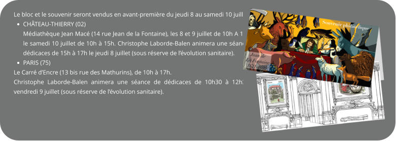 Le bloc et le souvenir seront vendus en avant-première du jeudi 8 au samedi 10 juillet à :  •	CHÂTEAU-THIERRY (02) Médiathèque Jean Macé (14 rue Jean de la Fontaine), les 8 et 9 juillet de 10h A 17h et le samedi 10 juillet de 10h à 15h. Christophe Laborde-Balen animera une séance de dédicaces de 15h à 17h le jeudi 8 juillet (sous réserve de l’évolution sanitaire). •	PARIS (75)  Le Carré d’Encre (13 bis rue des Mathurins), de 10h à 17h. Christophe Laborde-Balen animera une séance de dédicaces de 10h30 à 12h30 le vendredi 9 juillet (sous réserve de l’évolution sanitaire).