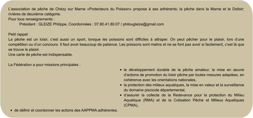 L’association de pêche de Chézy sur Marne «Protecteurs du Poisson» propose à ses adhérents; la pêche dans la Marne et le Dolloir; rivières de deuxième catégorie. Pour tous renseignements :  Président : GLEIZE Philippe, Coordonnées : 07.80.41.80.07 / philougleize@gmail.com  Petit rappel: La pêche est un loisir, c’est aussi un sport, lorsque les poissons sont difficiles à attraper. On peut pêcher pour le plaisir, lors d’une compétition ou d’un concours. Il faut avoir beaucoup de patience. Les poissons sont malins et ne se font pas avoir si facilement, c’est là que se trouve le plaisir. Une carte de pêche est indispensable.  La Fédération a pour missions principales : •	le développement durable de la pêche amateur, la mise en œuvre d’actions de promotion du loisir pêche par toutes mesures adaptées, en cohérence avec les orientations nationales, •	la protection des milieux aquatiques, la mise en valeur et la surveillance du domaine piscicole départemental, •	d’assurer la collecte de la Redevance pour la protection du Milieu Aquatique (RMA) et de la Cotisation Pêche et Milieux Aquatiques (CPMA), •	de définir et coordonner les actions des AAPPMA adhérentes.
