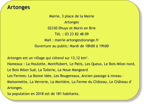 Artonges Mairie, 3 place de la Mairie Artonges 02330 Dhuys et Morin en Brie Tél. : 03 23 82 48 09 Mail : mairie-artonges@orange.fr Ouverture au public: Mardi de 18h00 à 19h00  Artonges est un village qui s'étend sur 13,12 km². Hameaux : La Houlotte, Montflobert, Le Patis, Les Queux, Le Bois Milon nord, Le Bois Milon Sud, La Tuilerie, La Noue Mangeard Les Fermes: La Bonne Idée, Les Rougereaux, Ancien passage à niveau - Maisonnette, La Verrerie, La Mortière, La Ferme du Château, Le Château d' Artonges. Sa population en 2018 est de 181 habitants.