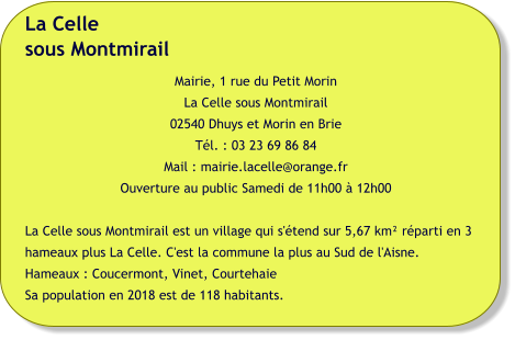 La Cellesous Montmirail Mairie, 1 rue du Petit Morin La Celle sous Montmirail 02540 Dhuys et Morin en Brie Tél. : 03 23 69 86 84 Mail : mairie.lacelle@orange.fr Ouverture au public Samedi de 11h00 à 12h00  La Celle sous Montmirail est un village qui s'étend sur 5,67 km² réparti en 3 hameaux plus La Celle. C'est la commune la plus au Sud de l'Aisne. Hameaux : Coucermont, Vinet, Courtehaie Sa population en 2018 est de 118 habitants.