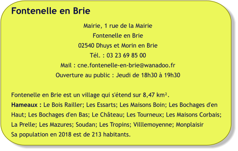 Fontenelle en Brie Mairie, 1 rue de la Mairie Fontenelle en Brie 02540 Dhuys et Morin en Brie Tél. : 03 23 69 85 00 Mail : cne.fontenelle-en-brie@wanadoo.fr Ouverture au public : Jeudi de 18h30 à 19h30  Fontenelle en Brie est un village qui s'étend sur 8,47 km².  Hameaux : Le Bois Railler; Les Essarts; Les Maisons Boin; Les Bochages d'en Haut; Les Bochages d'en Bas; Le Château; Les Tourneux; Les Maisons Corbais; La Prelle; Les Mazures; Soudan; Les Tropins; Villlemoyenne; Monplaisir Sa population en 2018 est de 213 habitants.