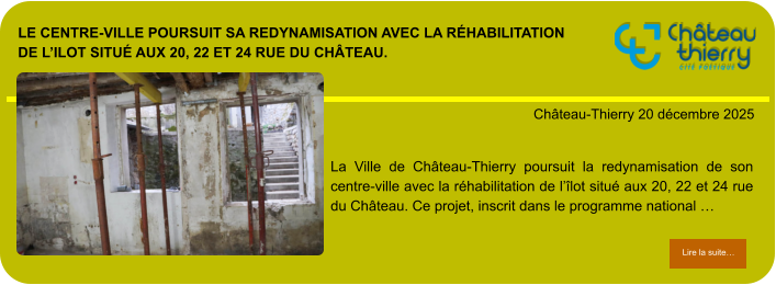 Le centre-ville poursuit sa redynamisation avec la réhabilitation  de l’ilot situé aux 20, 22 et 24 rue du Château.            . Château-Thierry 20 décembre 2025 Lire la suite… Lire la suite… La Ville de Château-Thierry poursuit la redynamisation de son centre-ville avec la réhabilitation de l’îlot situé aux 20, 22 et 24 rue du Château. Ce projet, inscrit dans le programme national …