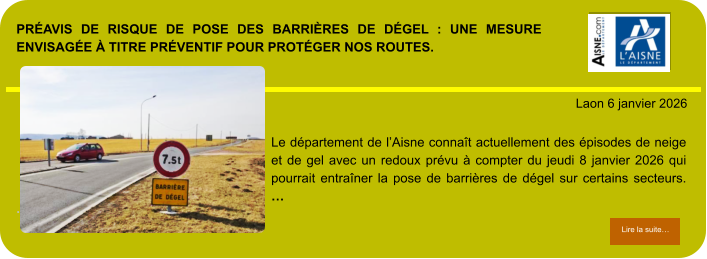 PRÉAVIS DE RISQUE DE POSE DES BARRIÈRES DE DÉGEL : UNE MESURE ENVISAGÉE À TITRE PRÉVENTIF POUR PROTÉGER NOS ROUTES.            . Laon 6 janvier 2026 Lire la suite… Lire la suite… Le département de l’Aisne connaît actuellement des épisodes de neige et de gel avec un redoux prévu à compter du jeudi 8 janvier 2026 qui pourrait entraîner la pose de barrières de dégel sur certains secteurs. …
