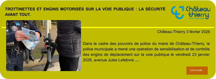 Trottinettes et engins motorisés sur la voie publique : la sécurité avant tout.            . Château-Thierry 3 février 2026 Lire la suite… Lire la suite… Dans le cadre des pouvoirs de police du maire de Château-Thierry, la police municipale a mené une opération de sensibilisation et de contrôle des engins de déplacement sur la voie publique le vendredi 23 janvier 2026, avenue Jules Lefebvre …