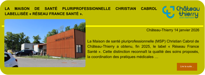 La Maison de santé pluriprofessionnelle Christian Cabrol labellisée « Réseau France Santé ».            . Château-Thierry 14 janvier 2026 Lire la suite… Lire la suite… La Maison de santé pluriprofessionnelle (MSP) Christian Cabrol de Château-Thierry a obtenu, fin 2025, le label « Réseau France Santé ». Cette distinction reconnaît la qualité des soins proposés, la coordination des pratiques médicales …