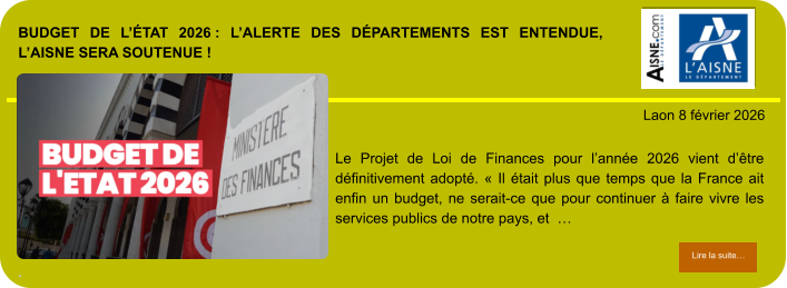 BUDGET DE L’ÉTAT 2026 : L’ALERTE DES DÉPARTEMENTS EST ENTENDUE, L’AISNE SERA SOUTENUE !  .            . Laon 8 février 2026 Lire la suite… Lire la suite… Le Projet de Loi de Finances pour l’année 2026 vient d’être définitivement adopté. « Il était plus que temps que la France ait enfin un budget, ne serait-ce que pour continuer à faire vivre les services publics de notre pays, et  …