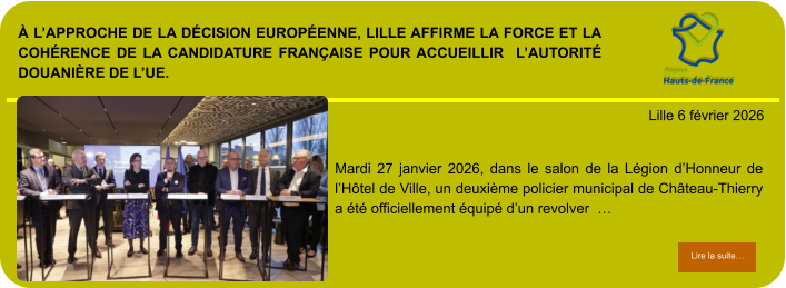 À l’approche de la décision européenne, Lille affirme la force et la cohérence de la candidature française pour accueillir  l’Autorité douanière de l’UE.            . Lille 6 février 2026 Lire la suite… Lire la suite… Mardi 27 janvier 2026, dans le salon de la Légion d’Honneur de l’Hôtel de Ville, un deuxième policier municipal de Château-Thierry a été officiellement équipé d’un revolver  …