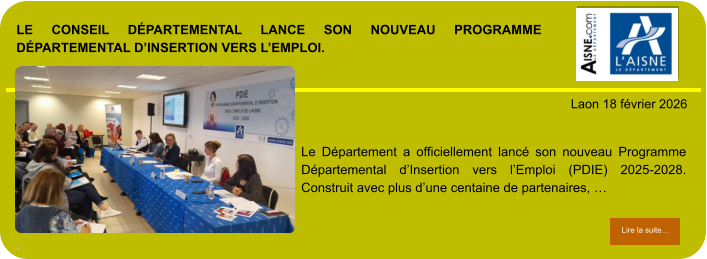 LE CONSEIL DÉPARTEMENTAL LANCE SON NOUVEAU PROGRAMME DÉPARTEMENTAL D’INSERTION VERS L’EMPLOI.  .            . Laon 18 février 2026 Lire la suite… Lire la suite… Le Département a officiellement lancé son nouveau Programme Départemental d’Insertion vers l’Emploi (PDIE) 2025-2028. Construit avec plus d’une centaine de partenaires, …