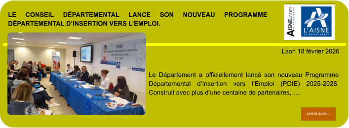LE CONSEIL DÉPARTEMENTAL LANCE SON NOUVEAU PROGRAMME DÉPARTEMENTAL D’INSERTION VERS L’EMPLOI.  .            . Laon 18 février 2026 Lire la suite… Lire la suite… Le Département a officiellement lancé son nouveau Programme Départemental d’Insertion vers l’Emploi (PDIE) 2025-2028. Construit avec plus d’une centaine de partenaires, …