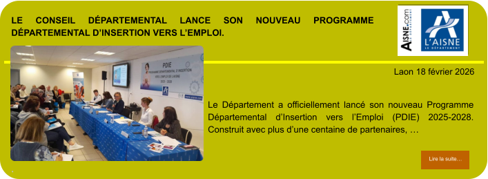 LE CONSEIL DÉPARTEMENTAL LANCE SON NOUVEAU PROGRAMME DÉPARTEMENTAL D’INSERTION VERS L’EMPLOI.  .            . Laon 18 février 2026 Lire la suite… Lire la suite… Le Département a officiellement lancé son nouveau Programme Départemental d’Insertion vers l’Emploi (PDIE) 2025-2028. Construit avec plus d’une centaine de partenaires, …