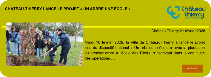 Château-Thierry lance le projet « Un arbre une école ».            . Château-Thierry 21 février 2026 Lire la suite… Lire la suite… Mardi 10 février 2026, la Ville de Château-Thierry a lancé le projet issu du dispositif national « Un arbre une école » avec la plantation du premier arbre à l’école des Filoirs, s'inscrivant dans la continuité des opérations …