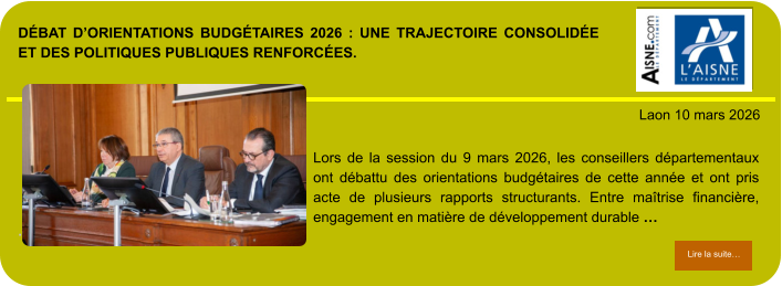 DÉBAT D’ORIENTATIONS BUDGÉTAIRES 2026 : UNE TRAJECTOIRE CONSOLIDÉE ET DES POLITIQUES PUBLIQUES RENFORCÉES.            . Laon 10 mars 2026 Lire la suite… Lire la suite… Lors de la session du 9 mars 2026, les conseillers départementaux ont débattu des orientations budgétaires de cette année et ont pris acte de plusieurs rapports structurants. Entre maîtrise financière, engagement en matière de développement durable …