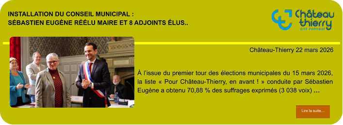 Installation du conseil municipal : Sébastien Eugène réélu maire et 8 adjoints élus..            . Château-Thierry 22 mars 2026 Lire la suite… Lire la suite… À l’issue du premier tour des élections municipales du 15 mars 2026, la liste « Pour Château-Thierry, en avant ! » conduite par Sébastien Eugène a obtenu 70,88 % des suffrages exprimés (3 038 voix) …