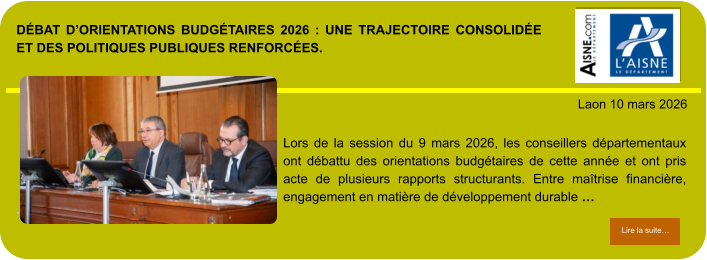 DÉBAT D’ORIENTATIONS BUDGÉTAIRES 2026 : UNE TRAJECTOIRE CONSOLIDÉE ET DES POLITIQUES PUBLIQUES RENFORCÉES.            . Laon 10 mars 2026 Lire la suite… Lire la suite… Lors de la session du 9 mars 2026, les conseillers départementaux ont débattu des orientations budgétaires de cette année et ont pris acte de plusieurs rapports structurants. Entre maîtrise financière, engagement en matière de développement durable …