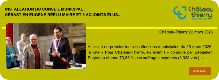 Installation du conseil municipal : Sébastien Eugène réélu maire et 8 adjoints élus..            . Château-Thierry 22 mars 2026 Lire la suite… Lire la suite… À l’issue du premier tour des élections municipales du 15 mars 2026, la liste « Pour Château-Thierry, en avant ! » conduite par Sébastien Eugène a obtenu 70,88 % des suffrages exprimés (3 038 voix) …