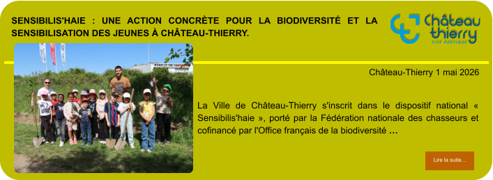 Sensibilis'haie : une action concrète pour la biodiversité et la sensibilisation des jeunes à Château-Thierry.            . Château-Thierry 1 mai 2026 Lire la suite… Lire la suite… La Ville de Château-Thierry s'inscrit dans le dispositif national « Sensibilis'haie », porté par la Fédération nationale des chasseurs et cofinancé par l'Office français de la biodiversité …