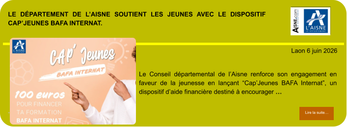 LE DÉPARTEMENT DE L’AISNE SOUTIENT LES JEUNES AVEC LE DISPOSITIF CAP’JEUNES BAFA INTERNAT.             . Laon 6 juin 2026 Lire la suite… Lire la suite… Le Conseil départemental de l’Aisne renforce son engagement en faveur de la jeunesse en lançant “Cap’Jeunes BAFA Internat”, un dispositif d’aide financière destiné à encourager …