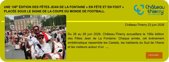 Une 158e édition des Fêtes Jean de La Fontaine « en fête et en foot » placée sous le signe de la Coupe du Monde de football.            . Château-Thierry 23 juin 2026 Lire la suite… Lire la suite… Du 26 au 28 juin 2026, Château-Thierry accueillera la 158e édition des Fêtes Jean de La Fontaine. Chaque année, cet événement emblématique rassemble les Castels, les habitants du Sud de l’Aisne et les visiteurs autour d’un  …