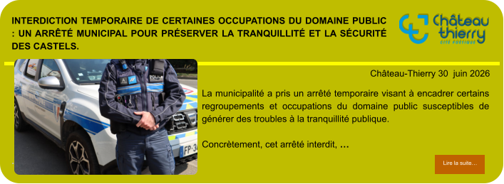 Interdiction temporaire de certaines occupations du domaine public : un arrêté municipal pour préserver la tranquillité et la sécurité des Castels.            . Château-Thierry 30  juin 2026 Lire la suite… Lire la suite… La municipalité a pris un arrêté temporaire visant à encadrer certains regroupements et occupations du domaine public susceptibles de générer des troubles à la tranquillité publique.  Concrètement, cet arrêté interdit, …