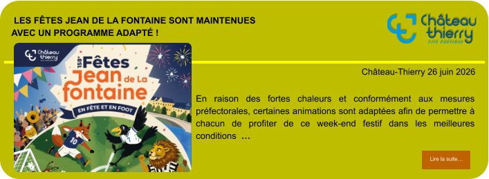 Les Fêtes Jean de La Fontaine sont maintenuesavec un programme adapté !            . Château-Thierry 26 juin 2026 Lire la suite… Lire la suite… En raison des fortes chaleurs et conformément aux mesures préfectorales, certaines animations sont adaptées afin de permettre à chacun de profiter de ce week-end festif dans les meilleures conditions  …