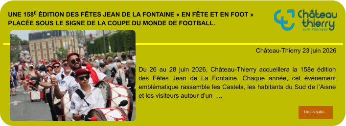 Une 158e édition des Fêtes Jean de La Fontaine « en fête et en foot » placée sous le signe de la Coupe du Monde de football.            . Château-Thierry 23 juin 2026 Lire la suite… Lire la suite… Du 26 au 28 juin 2026, Château-Thierry accueillera la 158e édition des Fêtes Jean de La Fontaine. Chaque année, cet événement emblématique rassemble les Castels, les habitants du Sud de l’Aisne et les visiteurs autour d’un  …