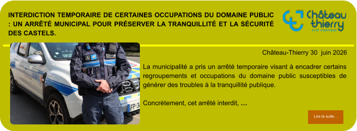 Interdiction temporaire de certaines occupations du domaine public : un arrêté municipal pour préserver la tranquillité et la sécurité des Castels.            . Château-Thierry 30  juin 2026 Lire la suite… Lire la suite… La municipalité a pris un arrêté temporaire visant à encadrer certains regroupements et occupations du domaine public susceptibles de générer des troubles à la tranquillité publique.  Concrètement, cet arrêté interdit, …