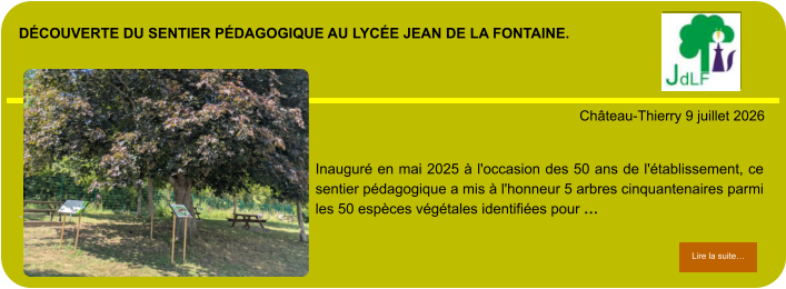 découverte du sentier pédagogique au lycée Jean de la fontaine.            . Château-Thierry 9 juillet 2026 Lire la suite… Lire la suite… Inauguré en mai 2025 à l'occasion des 50 ans de l'établissement, ce sentier pédagogique a mis à l'honneur 5 arbres cinquantenaires parmi les 50 espèces végétales identifiées pour …