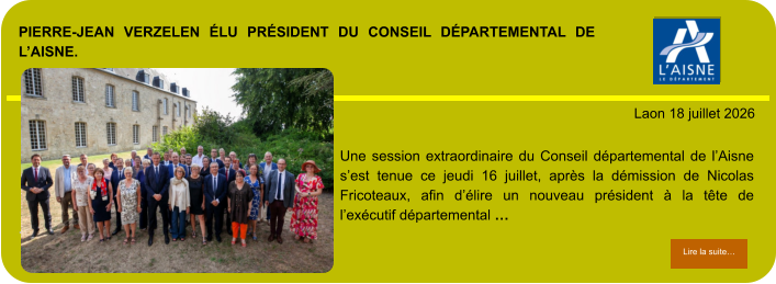 PIERRE-JEAN VERZELEN ÉLU PRÉSIDENT DU CONSEIL DÉPARTEMENTAL DE L’AISNE.            . Laon 18 juillet 2026 Lire la suite… Lire la suite… Une session extraordinaire du Conseil départemental de l’Aisne s’est tenue ce jeudi 16 juillet, après la démission de Nicolas Fricoteaux, afin d’élire un nouveau président à la tête de l’exécutif départemental …