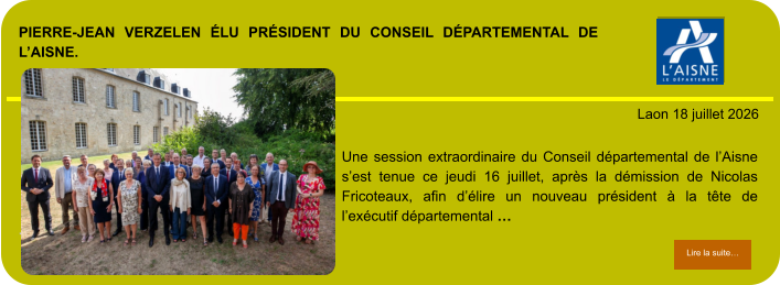 PIERRE-JEAN VERZELEN ÉLU PRÉSIDENT DU CONSEIL DÉPARTEMENTAL DE L’AISNE.            . Laon 18 juillet 2026 Lire la suite… Lire la suite… Une session extraordinaire du Conseil départemental de l’Aisne s’est tenue ce jeudi 16 juillet, après la démission de Nicolas Fricoteaux, afin d’élire un nouveau président à la tête de l’exécutif départemental …